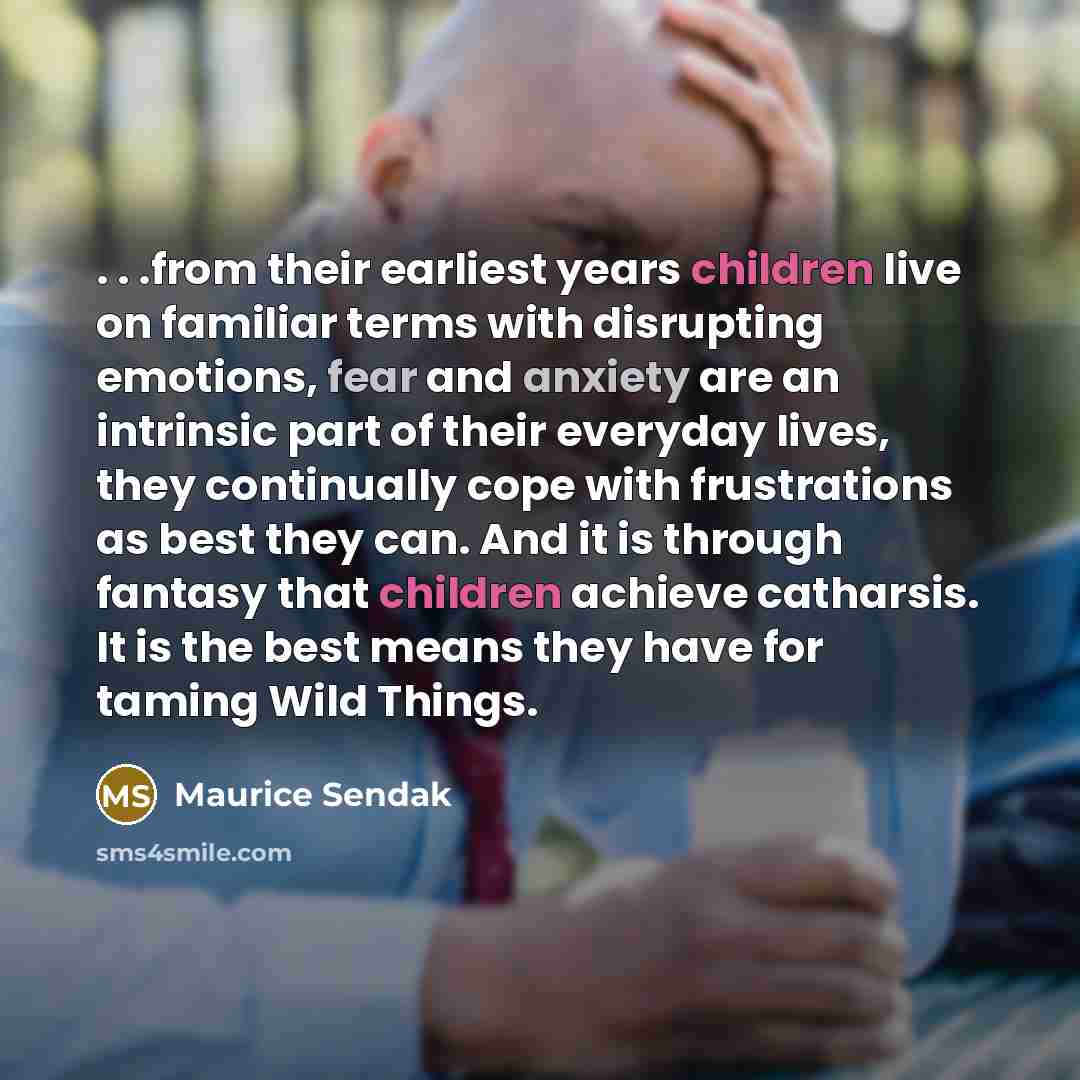 “. . .from their earliest years children live on familiar terms with disrupting emotions, fear and anxiety are an intrinsic part of their everyday lives, they continually cope with frustrations as best they can. And it is through fantasy that children achieve catharsis. It is the best means they…” quote by Maurice Sendak