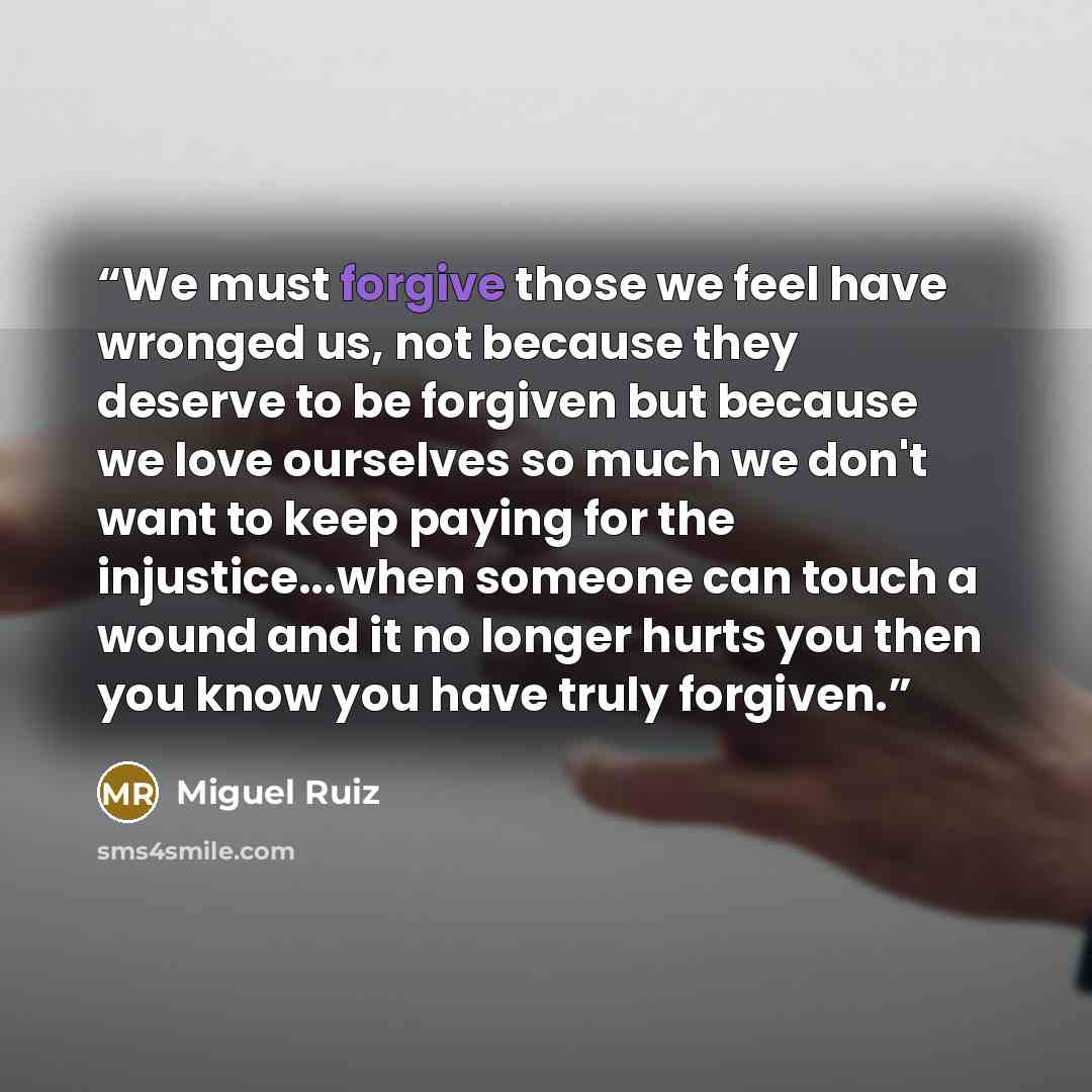 “We must forgive those we feel have wronged us, not because they deserve to be forgiven but because we love ourselves so much we don't want to keep paying for the injustice...when someone can touch a wound and it no longer hurts you then you know you have truly forgiven.” quote by Miguel Ruiz