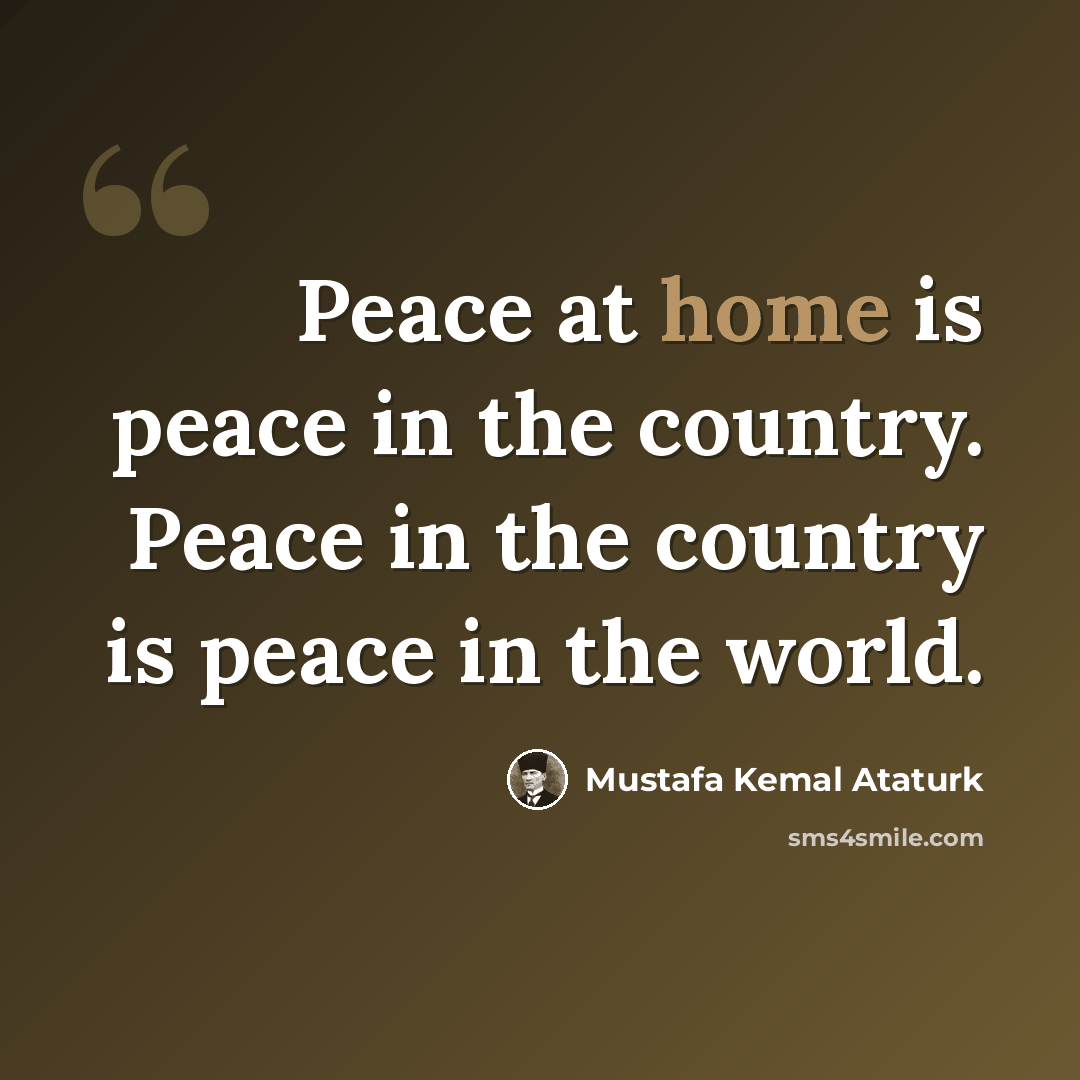 “Peace at home is peace in the country. Peace in the country is peace in the world.” quote by Mustafa Kemal Ataturk