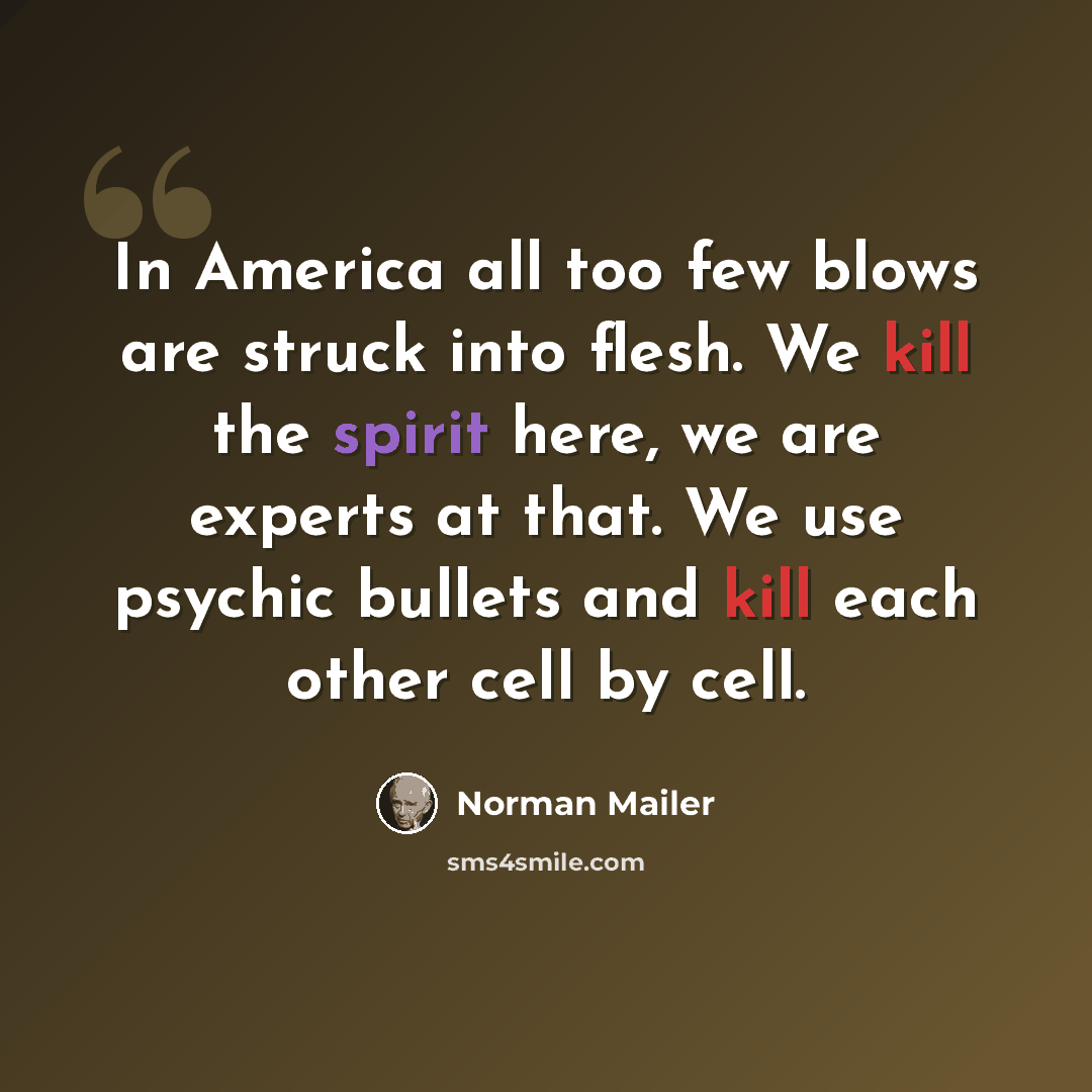 “In America all too few blows are struck into flesh. We kill the spirit here, we are experts at that. We use psychic bullets and kill each other cell by cell.” quote by Norman Mailer