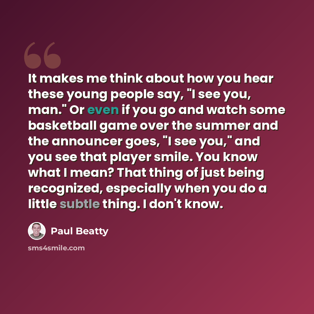 “It makes me think about how you hear these young people say, "I see you, man." Or even if you go and watch some basketball game over the summer and the announcer goes, "I see you," and you see that player smile. You know what I mean? That thing of just being recognized, especially when you do a…” quote by Paul Beatty