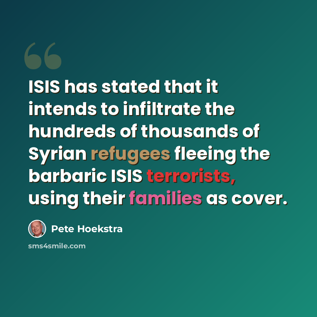 “ISIS has stated that it intends to infiltrate the hundreds of thousands of Syrian refugees fleeing the barbaric ISIS terrorists, using their families as cover.” quote by Pete Hoekstra