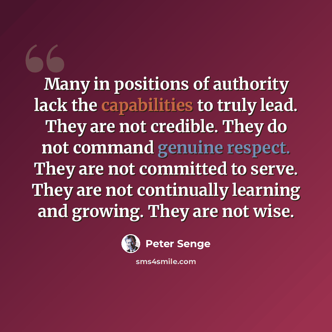 “Many in positions of authority lack the capabilities to truly lead. They are not credible. They do not command genuine respect. They are not committed to serve. They are not continually learning and growing. They are not wise.” quote by Peter Senge