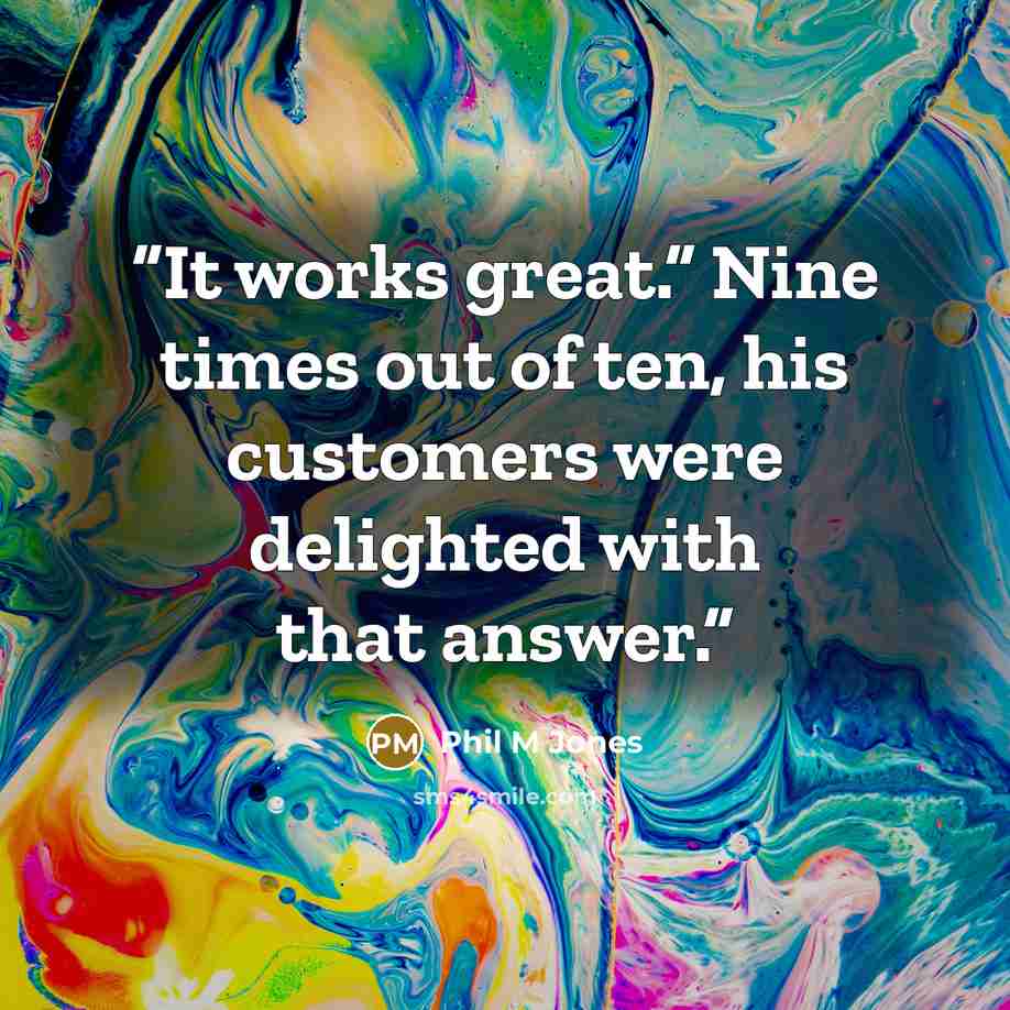 “It works great.” Nine times out of ten, his customers were delighted with that answer.” quote by Phil M Jones