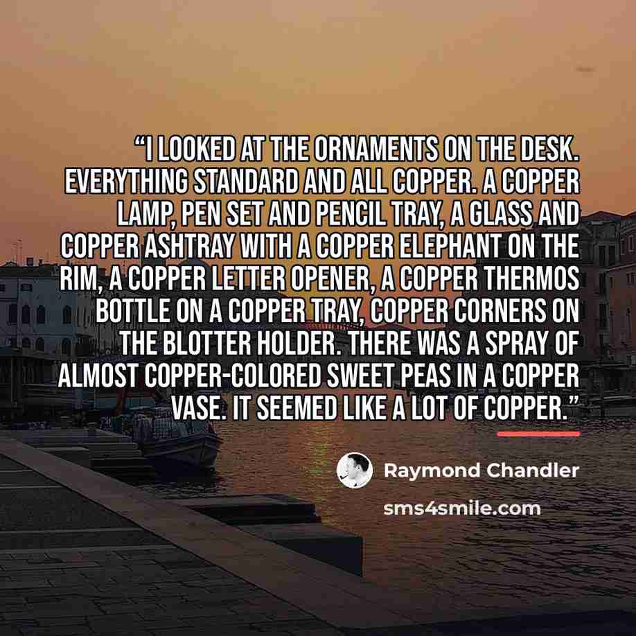 “I looked at the ornaments on the desk. Everything standard and all copper. A copper lamp, pen set and pencil tray, a glass and copper ashtray with a copper elephant on the rim, a copper letter opener, a copper thermos bottle on a copper tray, copper corners on the blotter holder. There was a spray…” quote by Raymond Chandler