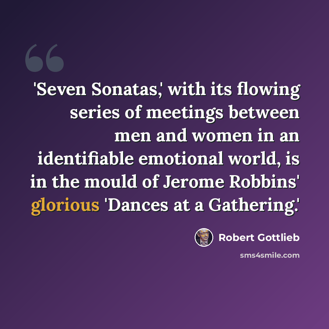 “'Seven Sonatas,' with its flowing series of meetings between men and women in an identifiable emotional world, is in the mould of Jerome Robbins' glorious 'Dances at a Gathering.'” quote by Robert Gottlieb