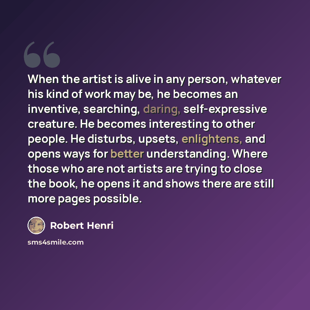 “When the artist is alive in any person, whatever his kind of work may be, he becomes an inventive, searching, daring, self-expressive creature. He becomes interesting to other people. He disturbs, upsets, enlightens, and opens ways for better understanding. Where those who are not artists are…” quote by Robert Henri