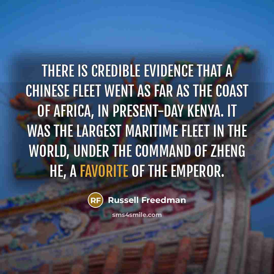 “There is credible evidence that a Chinese fleet went as far as the coast of Africa, in present-day Kenya. It was the largest maritime fleet in the world, under the command of Zheng He, a favorite of the emperor.” quote by Russell Freedman