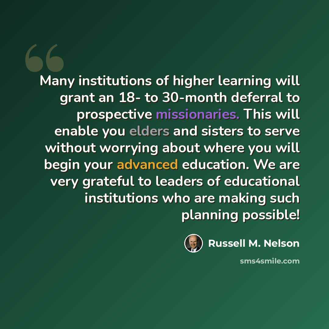 “Many institutions of higher learning will grant an 18- to 30-month deferral to prospective missionaries. This will enable you elders and sisters to serve without worrying about where you will begin your advanced education. We are very grateful to leaders of educational institutions who are making…” quote by Russell M. Nelson