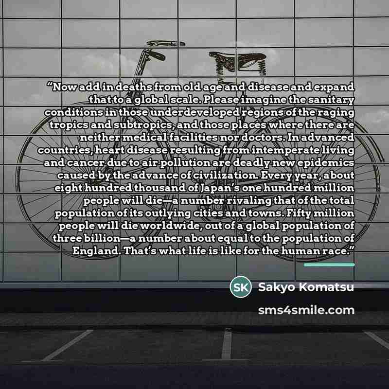 “Now add in deaths from old age and disease and expand that to a global scale. Please imagine the sanitary conditions in those underdeveloped regions of the raging tropics and subtropics, and those places where there are neither medical facilities nor doctors. In advanced countries, heart disease…” quote by Sakyo Komatsu
