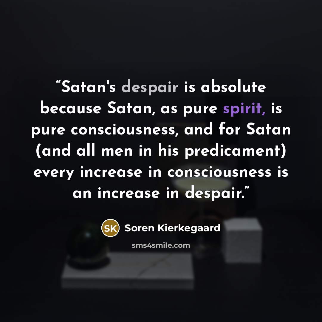 “Satan's despair is absolute because Satan, as pure spirit, is pure consciousness, and for Satan (and all men in his predicament) every increase in consciousness is an increase in despair.” quote by Soren Kierkegaard