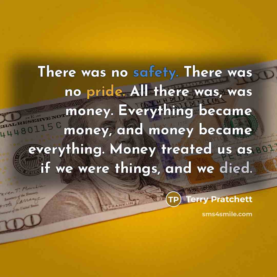 “There was no safety. There was no pride. All there was, was money. Everything became money, and money became everything. Money treated us as if we were things, and we died.” quote by Terry Pratchett
