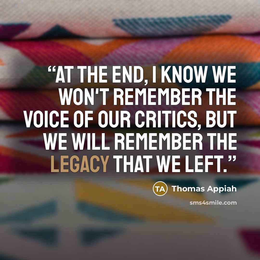 “At the end, I know we won't remember the voice of our critics, but we will remember the Legacy that we left.” quote by Thomas Appiah