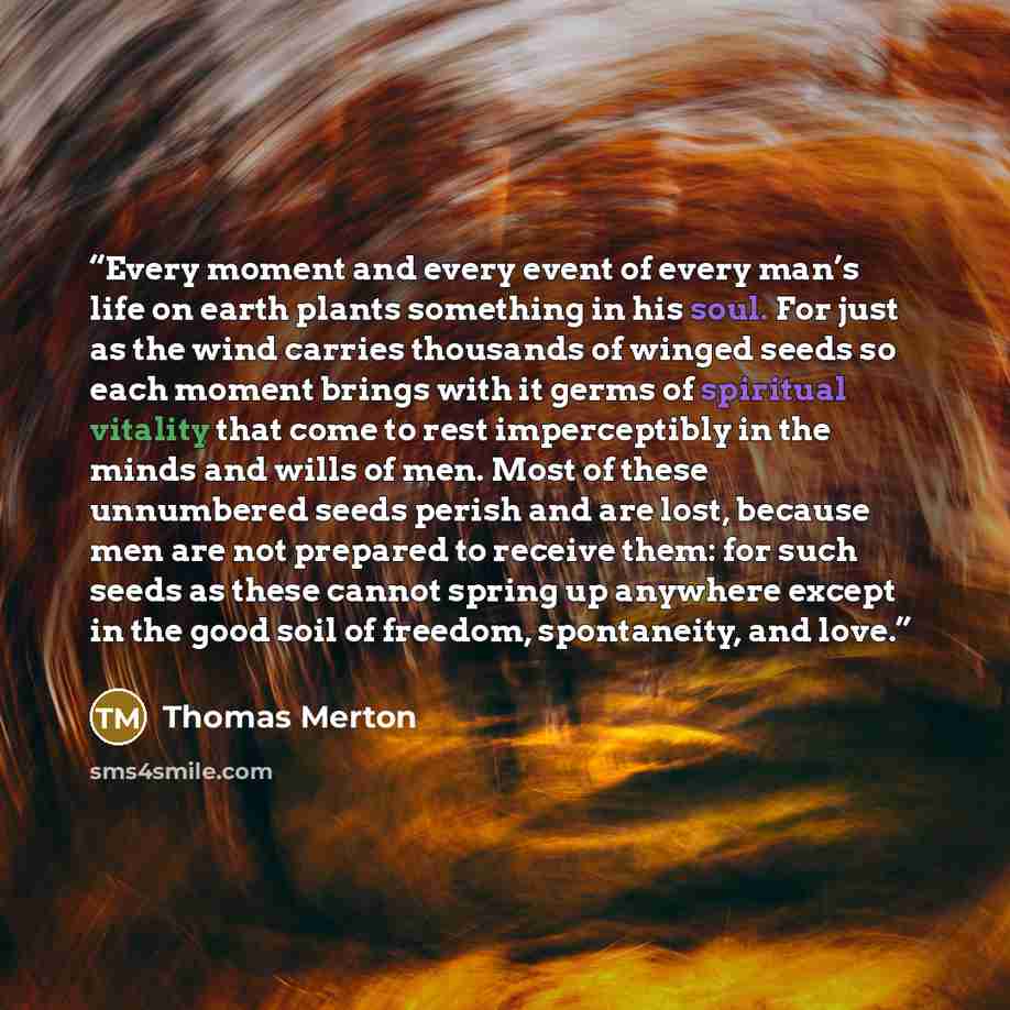 “Every moment and every event of every man’s life on earth plants something in his soul. For just as the wind carries thousands of winged seeds so each moment brings with it germs of spiritual vitality that come to rest imperceptibly in the minds and wills of men. Most of these unnumbered seeds…” quote by Thomas Merton