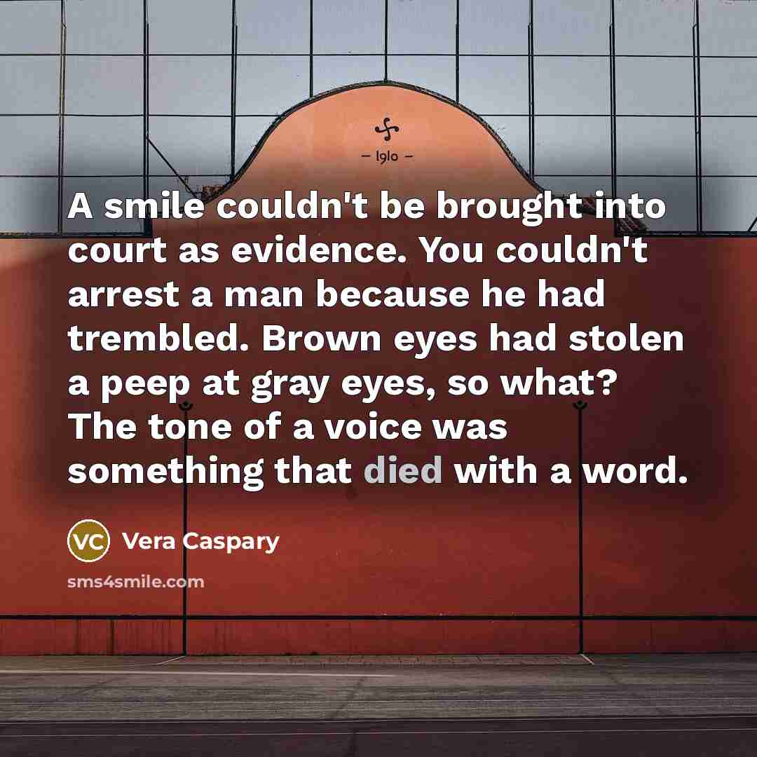 “A smile couldn't be brought into court as evidence. You couldn't arrest a man because he had trembled. Brown eyes had stolen a peep at gray eyes, so what? The tone of a voice was something that died with a word.” quote by Vera Caspary