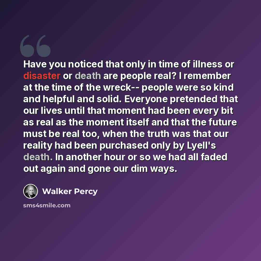 “Have you noticed that only in time of illness or disaster or death are people real? I remember at the time of the wreck-- people were so kind and helpful and solid. Everyone pretended that our lives until that moment had been every bit as real as the moment itself and that the future must be real…” quote by Walker Percy