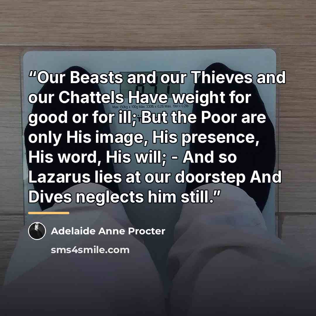 “Our Beasts and our Thieves and our Chattels Have weight for good or for ill; But the Poor are only His image, His presence, His word, His will; - And so Lazarus lies at our doorstep And Dives neglects him still.” quote by Adelaide Anne Procter