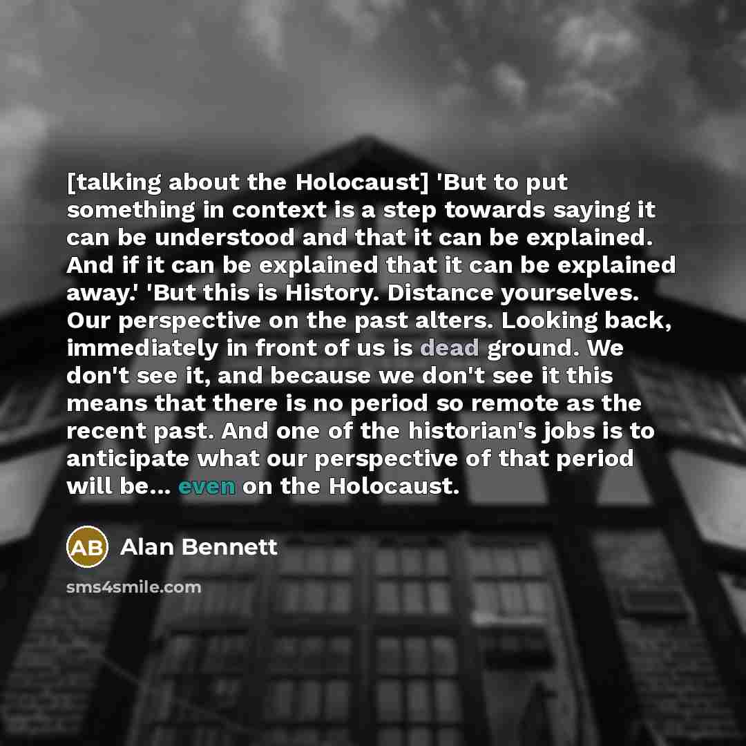“[talking about the Holocaust] 'But to put something in context is a step towards saying it can be understood and that it can be explained. And if it can be explained that it can be explained away.' 'But this is History. Distance yourselves. Our perspective on the past alters. Looking back…” quote by Alan Bennett