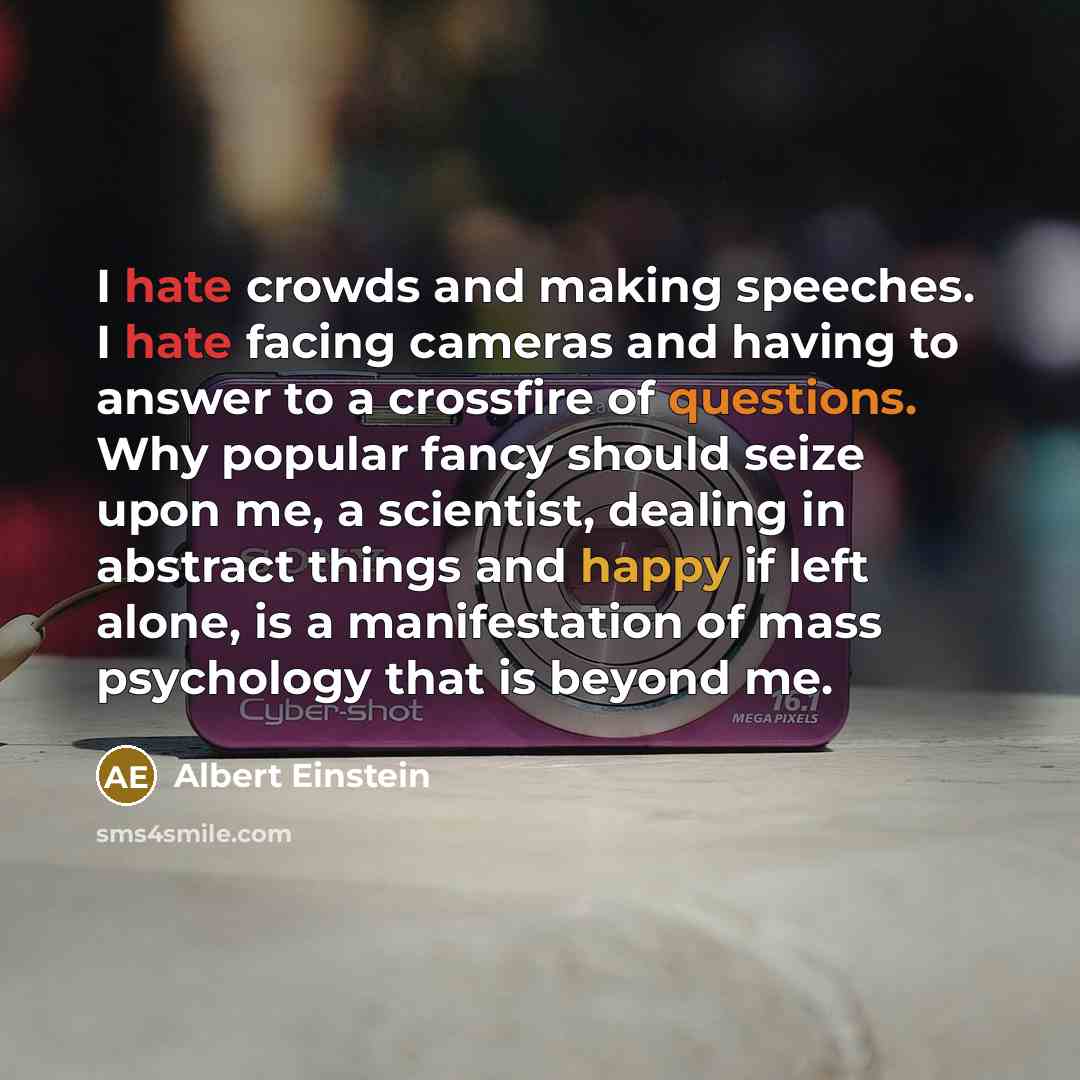 “I hate crowds and making speeches. I hate facing cameras and having to answer to a crossfire of questions. Why popular fancy should seize upon me, a scientist, dealing in abstract things and happy if left alone, is a manifestation of mass psychology that is beyond me.” quote by Albert Einstein