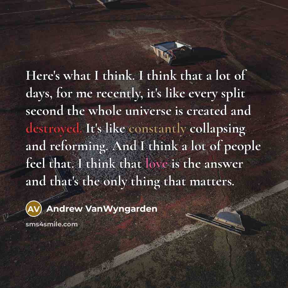 “Here's what I think. I think that a lot of days, for me recently, it's like every split second the whole universe is created and destroyed. It's like constantly collapsing and reforming. And I think a lot of people feel that. I think that love is the answer and that's the only thing that matters.” quote by Andrew VanWyngarden