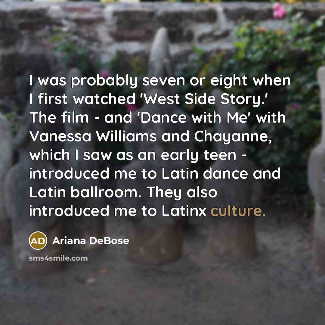 “I was probably seven or eight when I first watched 'West Side Story.' The film - and 'Dance with Me' with Vanessa Williams and Chayanne, which I saw as an early teen - introduced me to Latin dance and Latin ballroom. They also introduced me to Latinx culture.” quote by Ariana DeBose