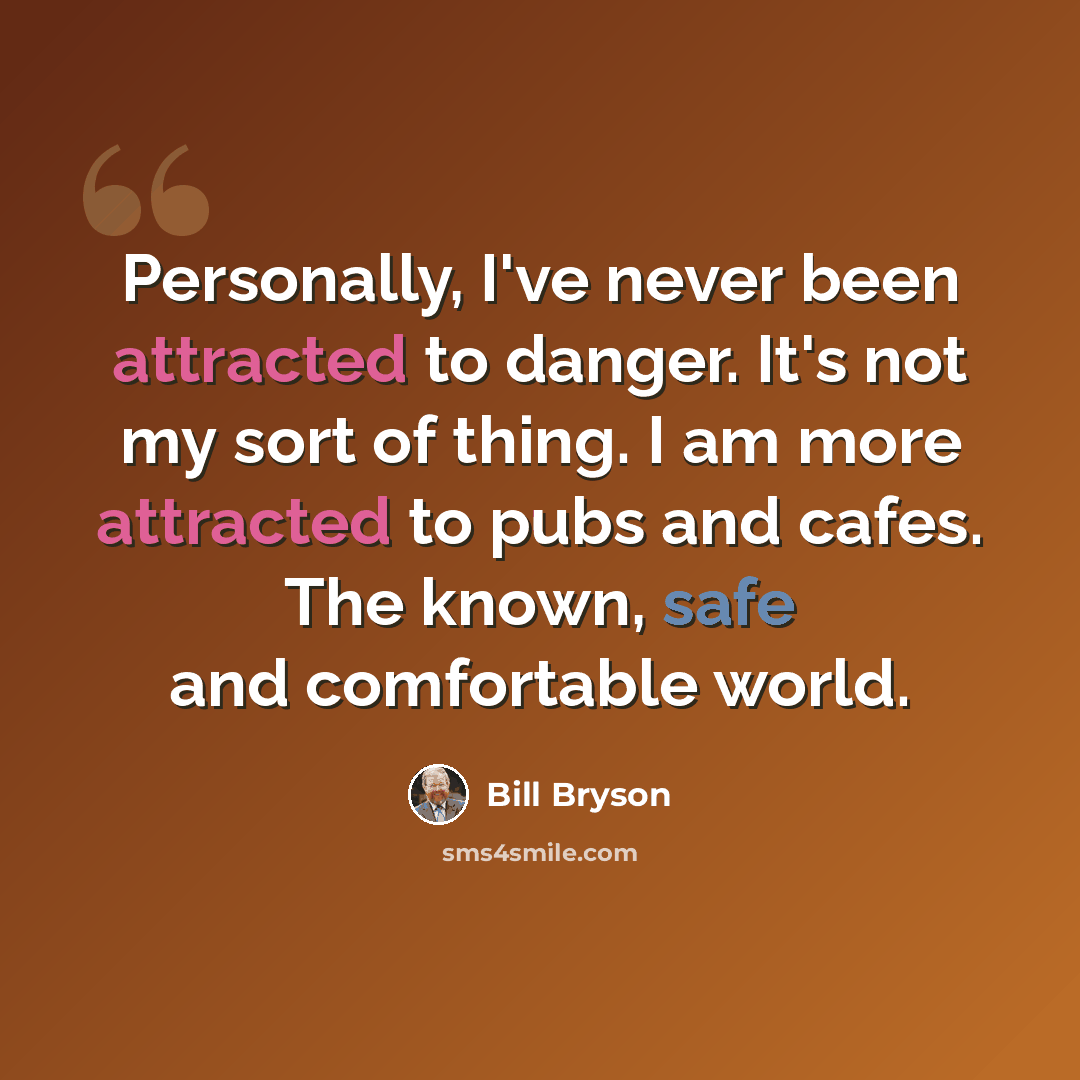 “Personally, I've never been attracted to danger. It's not my sort of thing. I am more attracted to pubs and cafes. The known, safe and comfortable world.” quote by Bill Bryson