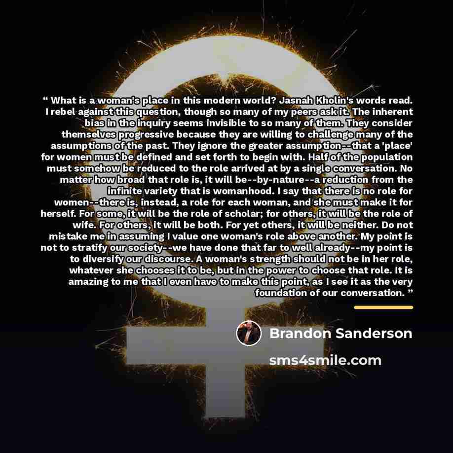 “What is a woman's place in this modern world? Jasnah Kholin's words read. I rebel against this question, though so many of my peers ask it. The inherent bias in the inquiry seems invisible to so many of them. They consider themselves progressive because they are willing to challenge many of the…” quote by Brandon Sanderson