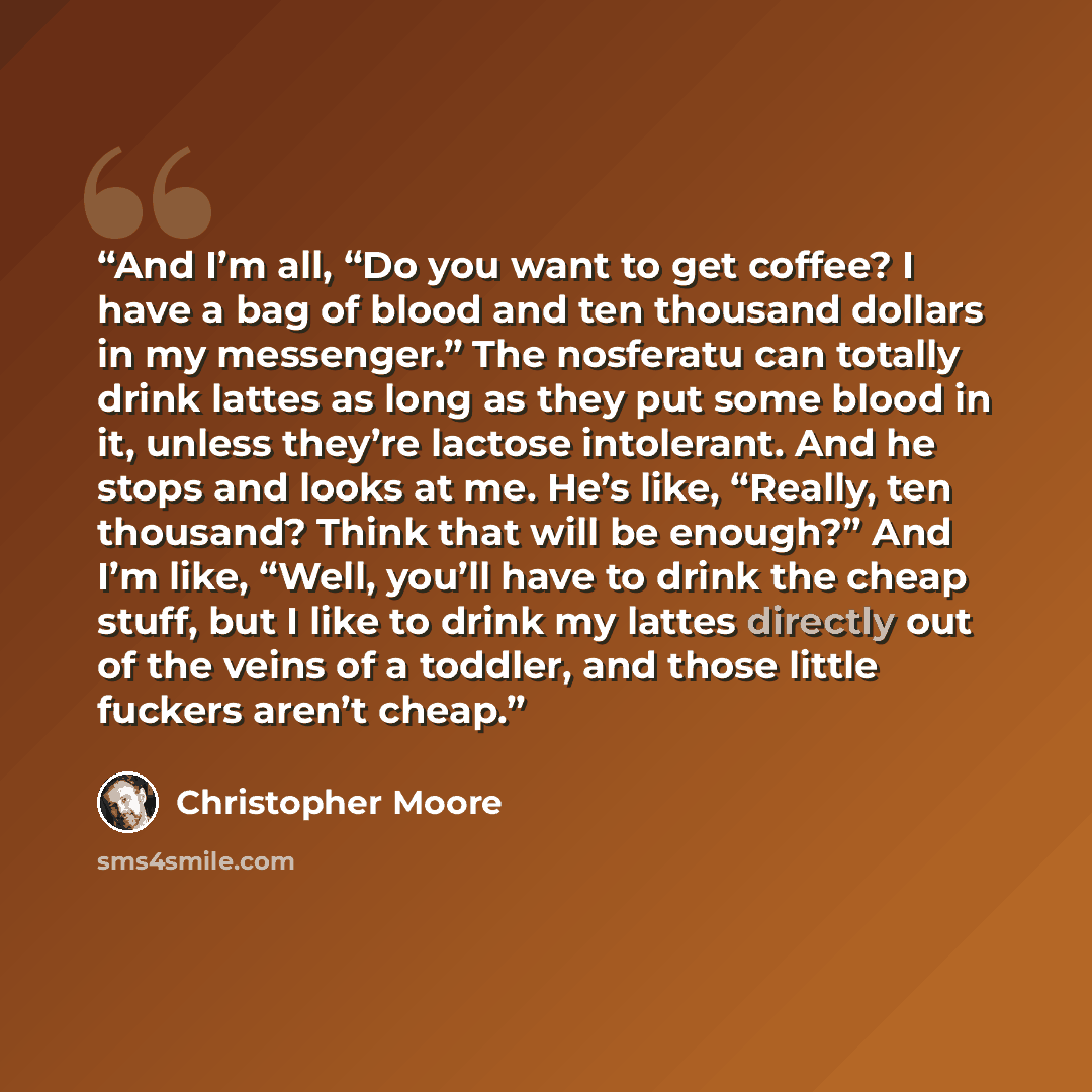 “And I’m all, “Do you want to get coffee? I have a bag of blood and ten thousand dollars in my messenger.” The nosferatu can totally drink lattes as long as they put some blood in it, unless they’re lactose intolerant. And he stops and looks at me. He’s like, “Really, ten thousand? Think that will…” quote by Christopher Moore