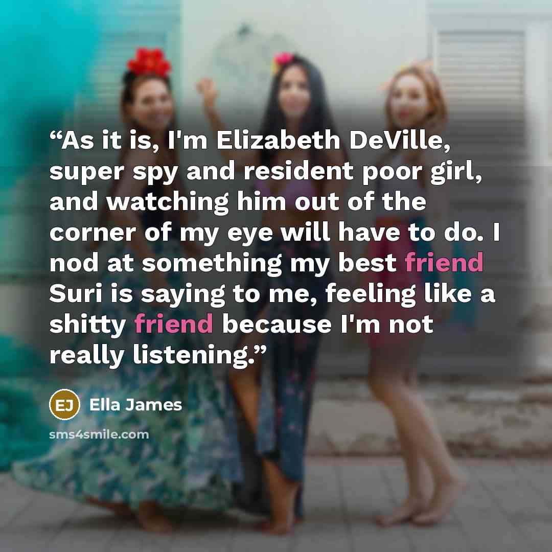 “As it is, I'm Elizabeth DeVille, super spy and resident poor girl, and watching him out of the corner of my eye will have to do. I nod at something my best friend Suri is saying to me, feeling like a shitty friend because I'm not really listening.” quote by Ella James