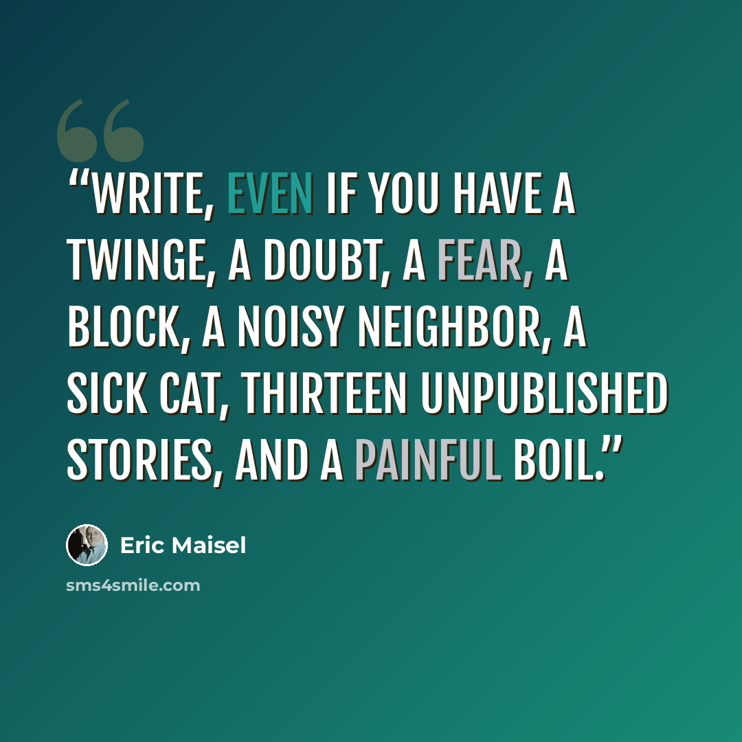 “Write, even if you have a twinge, a doubt, a fear, a block, a noisy neighbor, a sick cat, thirteen unpublished stories, and a painful boil.” quote by Eric Maisel