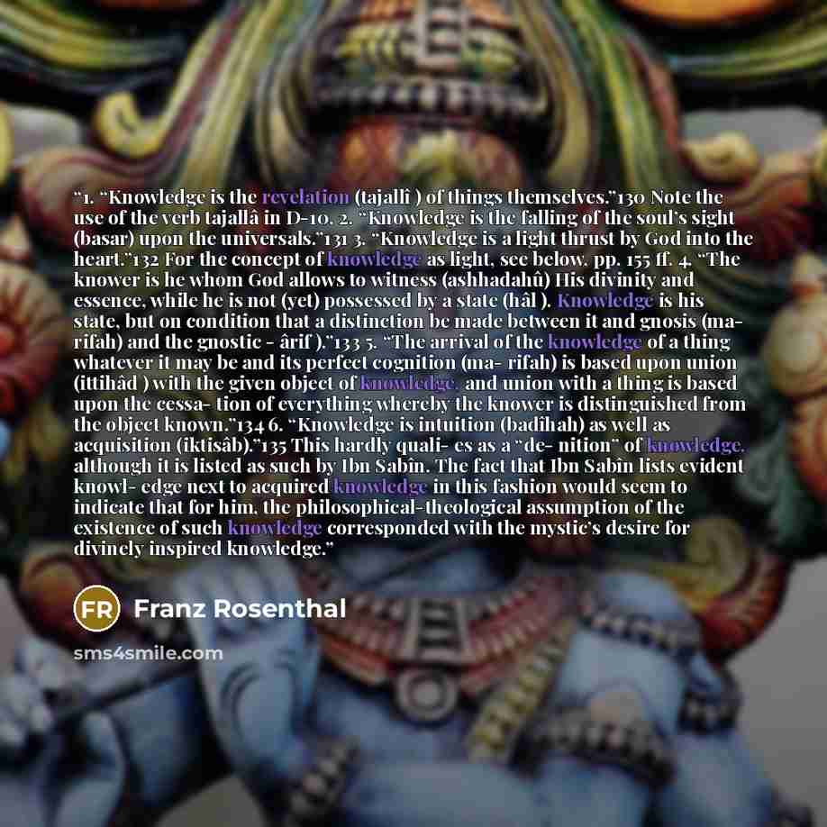“1. “Knowledge is the revelation (tajallî ) of things themselves.”130 Note the use of the verb tajallâ in D-10. 2. “Knowledge is the falling of the soul’s sight (basar) upon the universals.”131 3. “Knowledge is a light thrust by God into the heart.”132 For the concept of knowledge as light, see…” quote by Franz Rosenthal