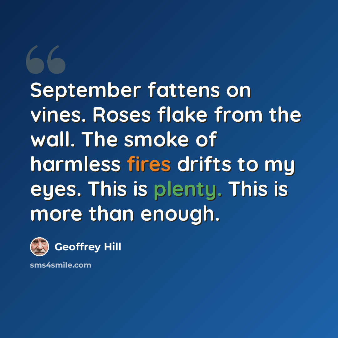 “September fattens on vines. Roses flake from the wall. The smoke of harmless fires drifts to my eyes. This is plenty. This is more than enough.” quote by Geoffrey Hill