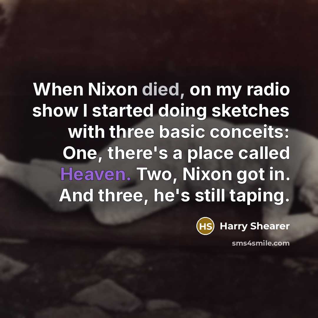 “When Nixon died, on my radio show I started doing sketches with three basic conceits: One, there's a place called Heaven. Two, Nixon got in. And three, he's still taping.” quote by Harry Shearer