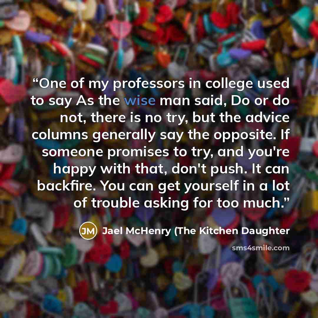 “One of my professors in college used to say As the wise man said, Do or do not, there is no try, but the advice columns generally say the opposite. If someone promises to try, and you're happy with that, don't push. It can backfire. You can get yourself in a lot of trouble asking for too much.” quote by Jael McHenry (The Kitchen Daughter