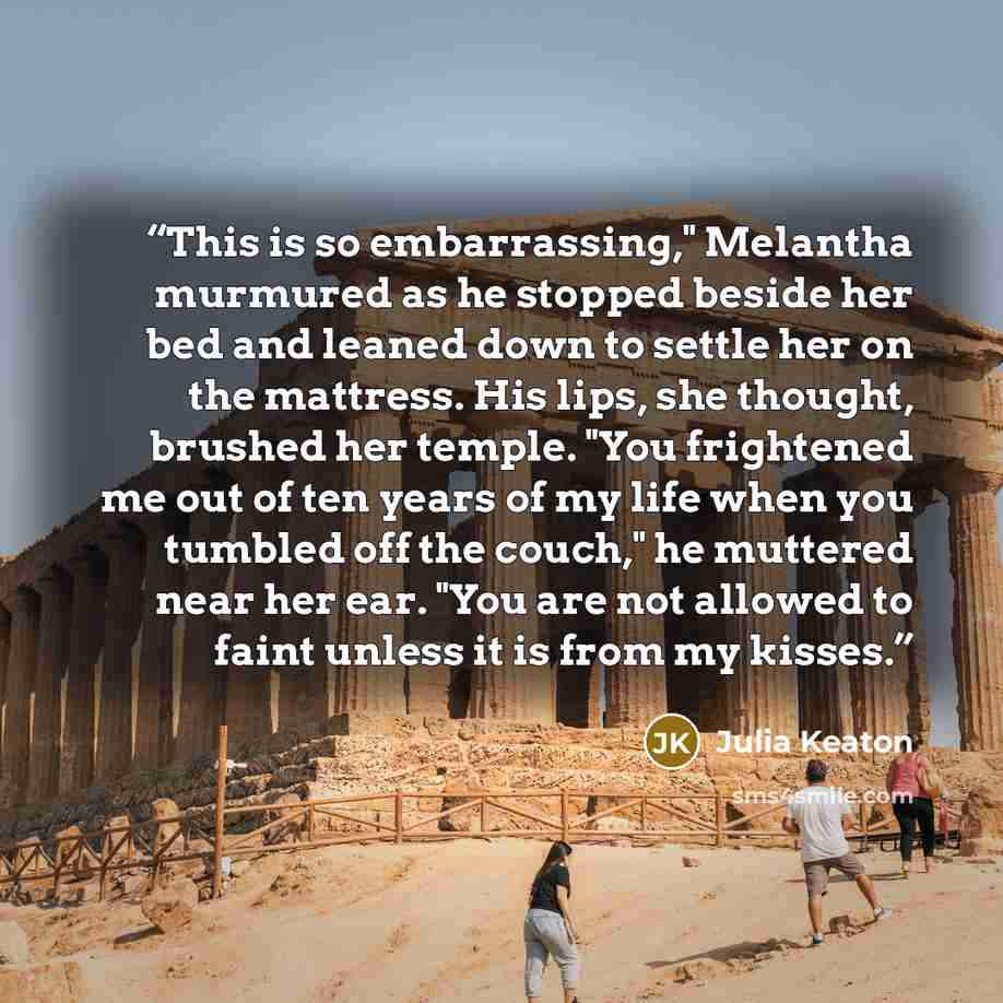 “This is so embarrassing," Melantha murmured as he stopped beside her bed and leaned down to settle her on the mattress. His lips, she thought, brushed her temple. "You frightened me out of ten years of my life when you tumbled off the couch," he muttered near her ear. "You are not allowed to faint…” quote by Julia Keaton