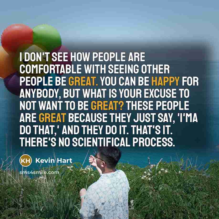 “I don't see how people are comfortable with seeing other people be great. You can be happy for anybody, but what is your excuse to not want to be great? These people are great because they just say, 'I'ma do that,' and they do it. That's it. There's no scientifical process.” quote by Kevin Hart