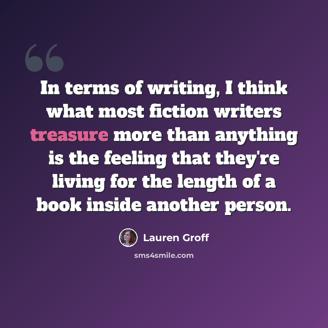 “In terms of writing, I think what most fiction writers treasure more than anything is the feeling that they're living for the length of a book inside another person.” quote by Lauren Groff