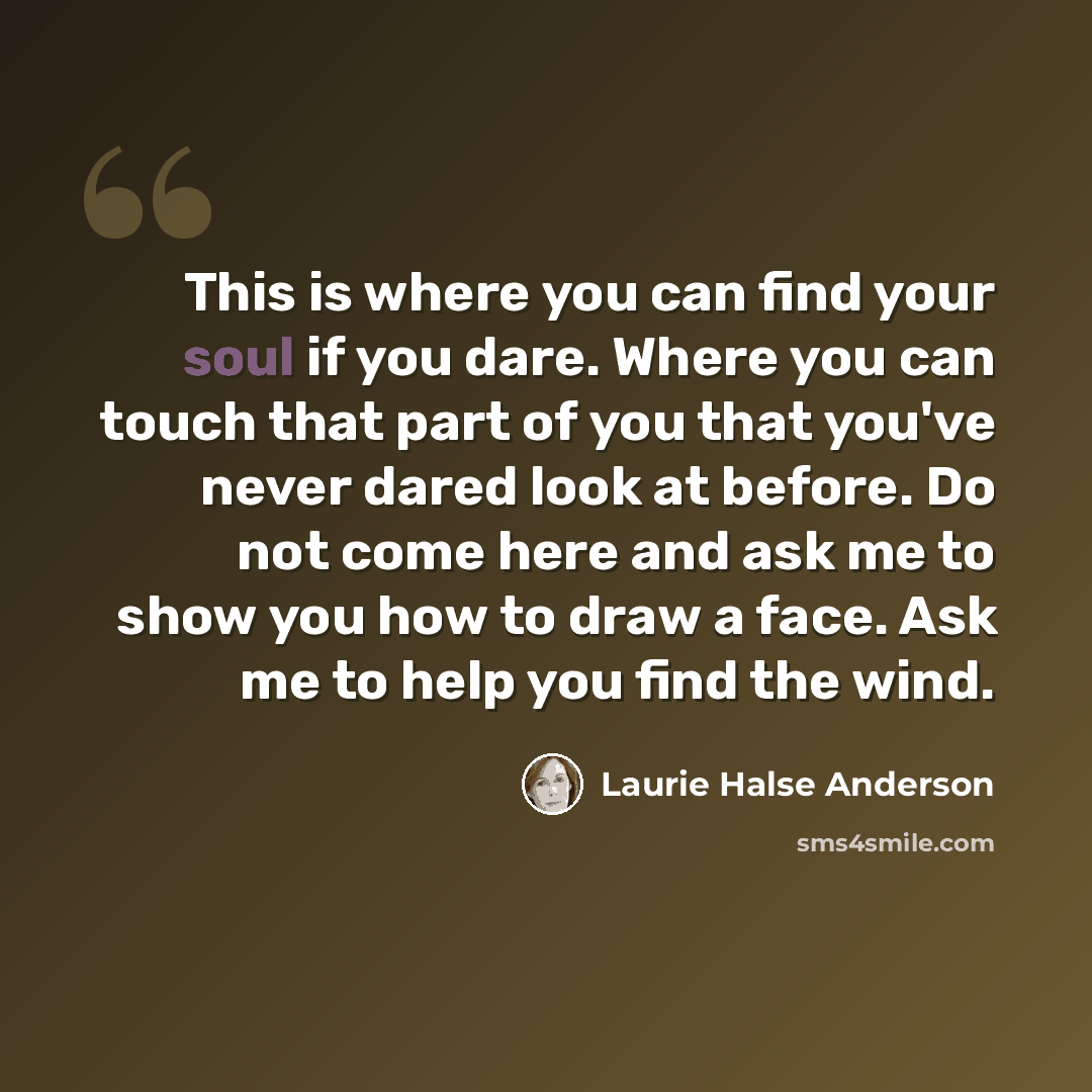 “This is where you can find your soul if you dare. Where you can touch that part of you that you've never dared look at before. Do not come here and ask me to show you how to draw a face. Ask me to help you find the wind.” quote by Laurie Halse Anderson