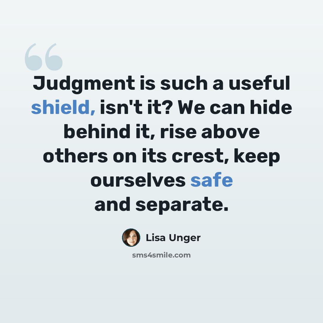 “Judgment is such a useful shield, isn't it? We can hide behind it, rise above others on its crest, keep ourselves safe and separate.” quote by Lisa Unger