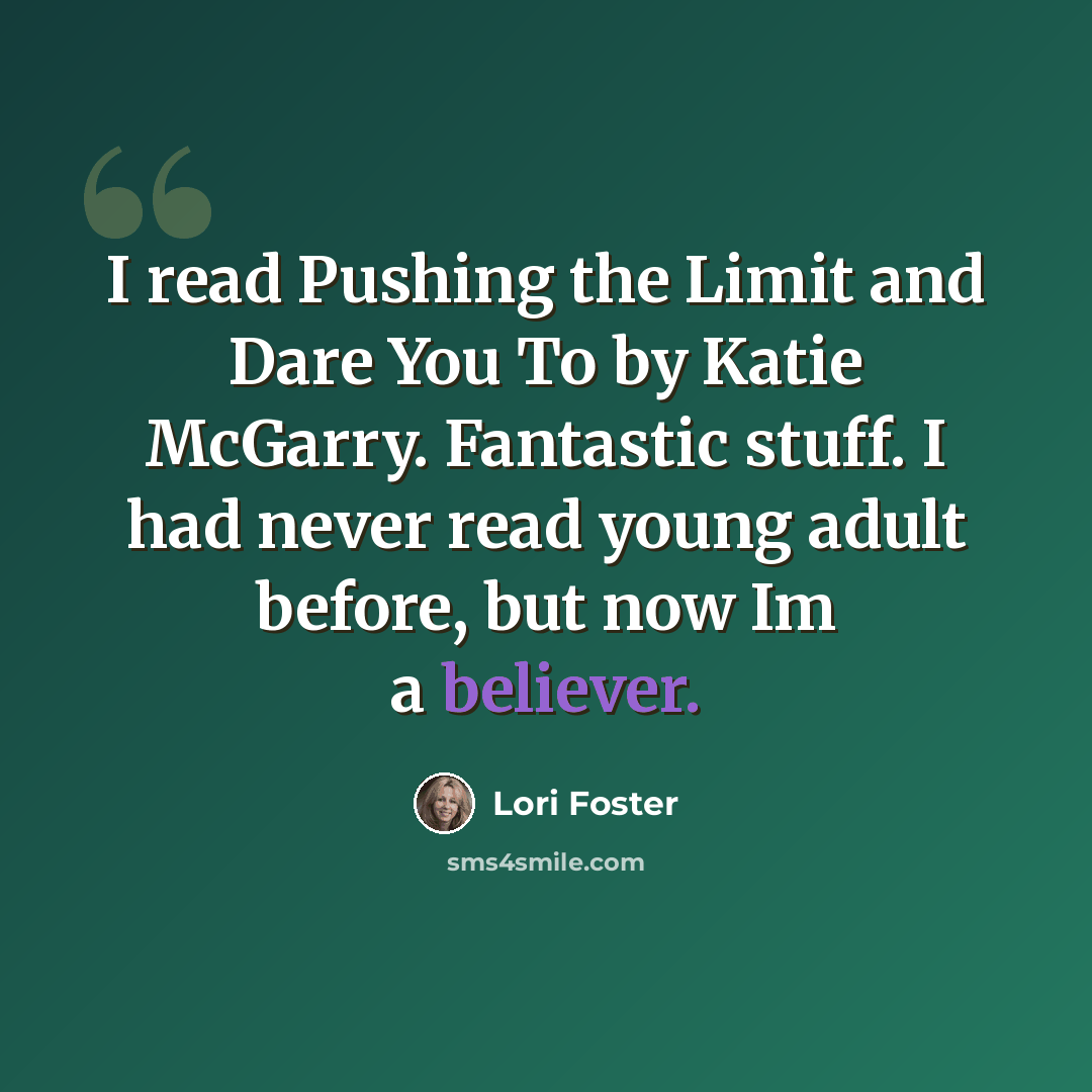 “I read Pushing the Limit and Dare You To by Katie McGarry. Fantastic stuff. I had never read young adult before, but now Im a believer.” quote by Lori Foster