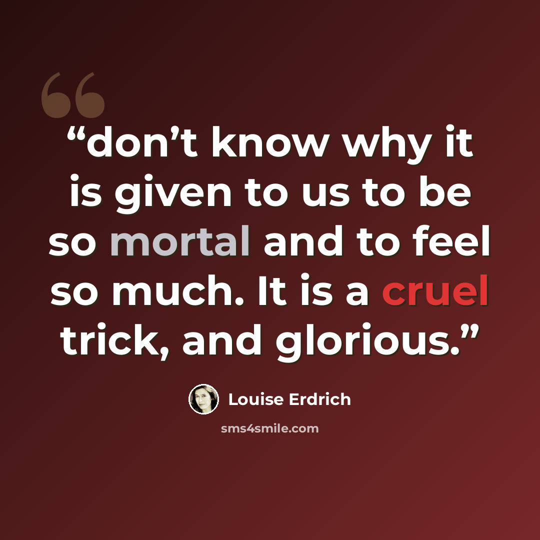 “don’t know why it is given to us to be so mortal and to feel so much. It is a cruel trick, and glorious.” quote by Louise Erdrich