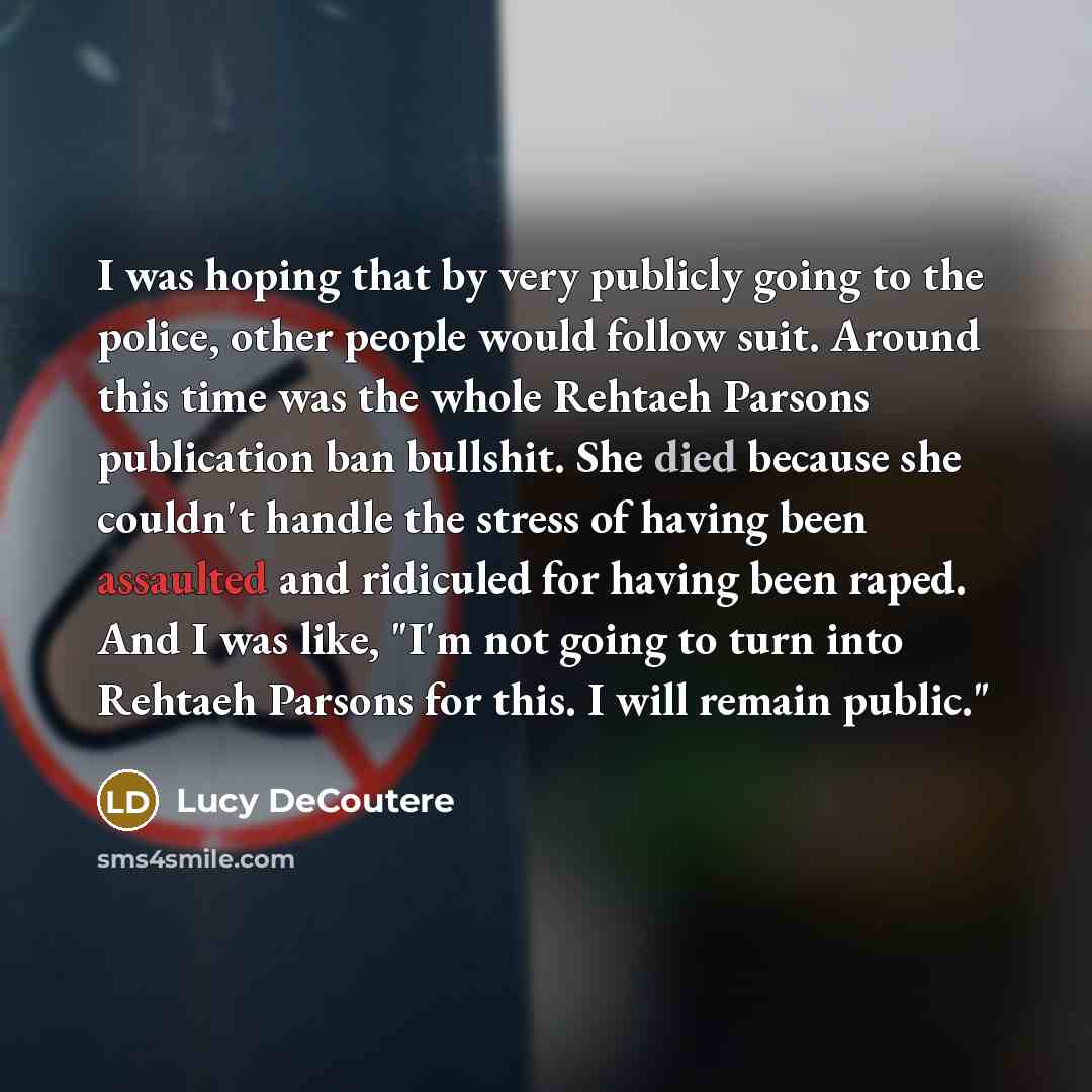 “I was hoping that by very publicly going to the police, other people would follow suit. Around this time was the whole Rehtaeh Parsons publication ban bullshit. She died because she couldn't handle the stress of having been assaulted and ridiculed for having been raped. And I was like, "I'm not…” quote by Lucy DeCoutere
