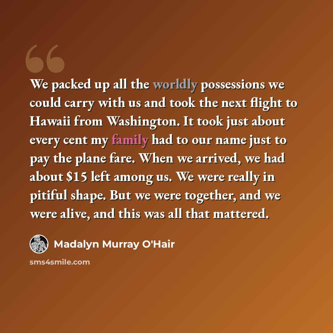 “We packed up all the worldly possessions we could carry with us and took the next flight to Hawaii from Washington. It took just about every cent my family had to our name just to pay the plane fare. When we arrived, we had about $15 left among us. We were really in pitiful shape. But we were…” quote by Madalyn Murray O'Hair