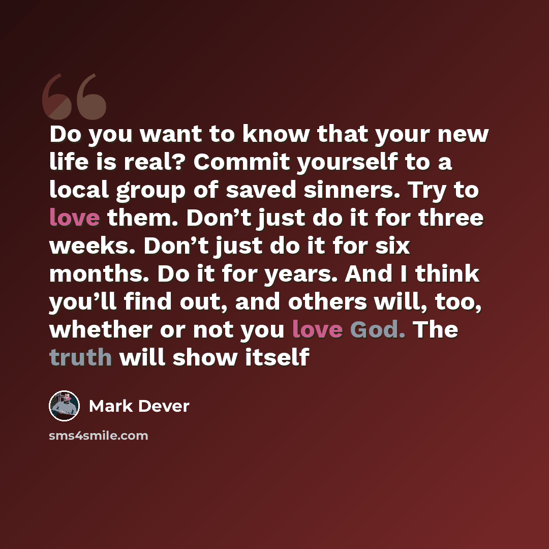 “Do you want to know that your new life is real? Commit yourself to a local group of saved sinners. Try to love them. Don’t just do it for three weeks. Don’t just do it for six months. Do it for years. And I think you’ll find out, and others will, too, whether or not you love God. The truth will…” quote by Mark Dever