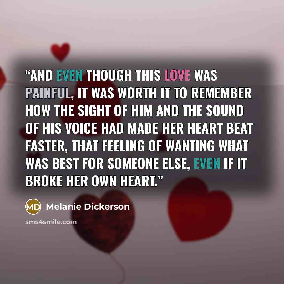 “And even though this love was painful, it was worth it to remember how the sight of him and the sound of his voice had made her heart beat faster, that feeling of wanting what was best for someone else, even if it broke her own heart.” quote by Melanie Dickerson
