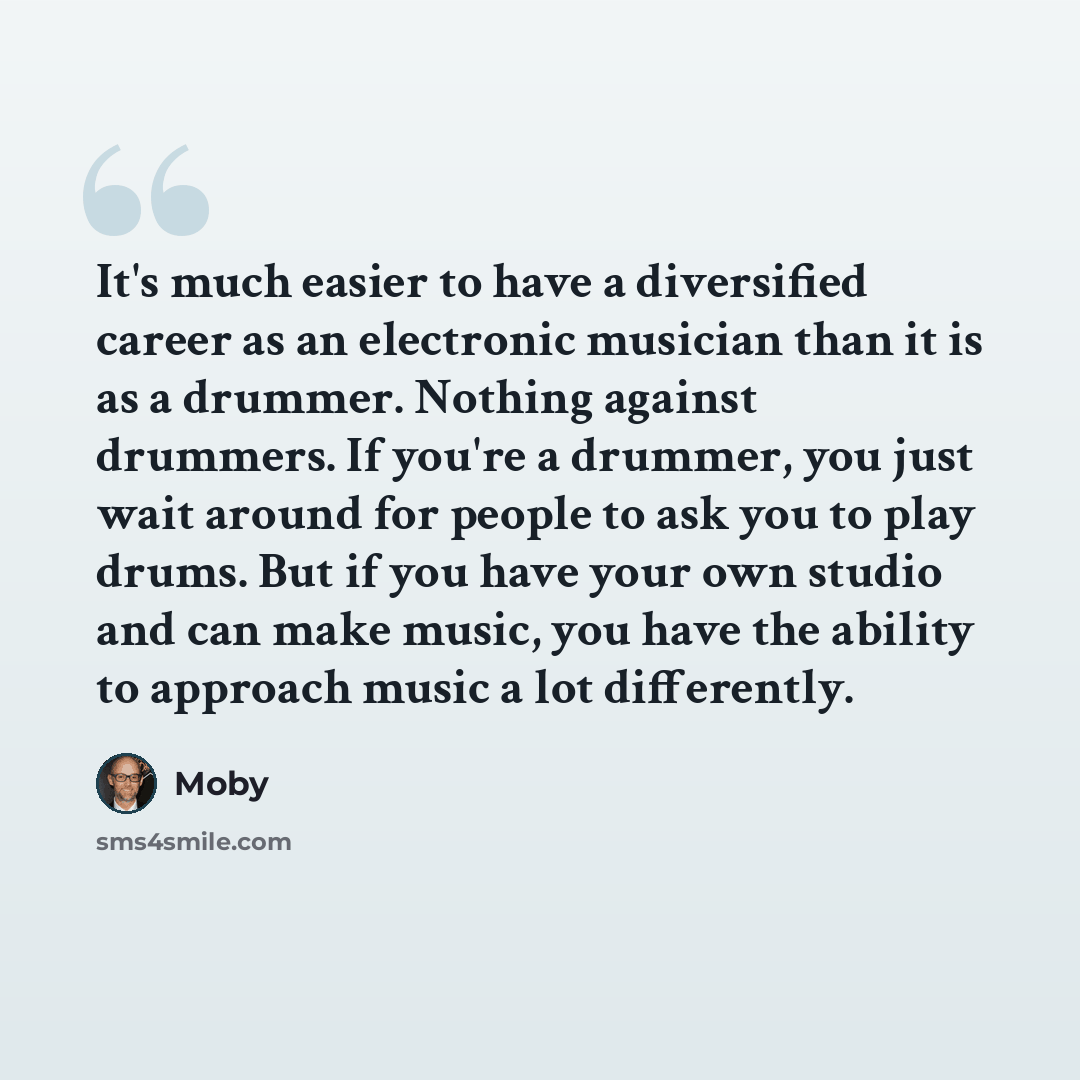 “It's much easier to have a diversified career as an electronic musician than it is as a drummer. Nothing against drummers. If you're a drummer, you just wait around for people to ask you to play drums. But if you have your own studio and can make music, you have the ability to approach music a lot…” quote by Moby