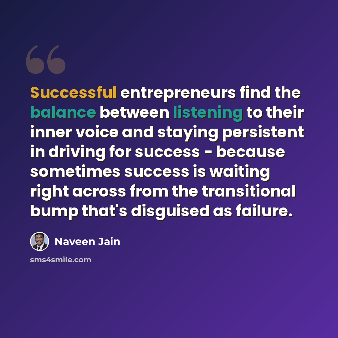“Successful entrepreneurs find the balance between listening to their inner voice and staying persistent in driving for success - because sometimes success is waiting right across from the transitional bump that's disguised as failure.” quote by Naveen Jain