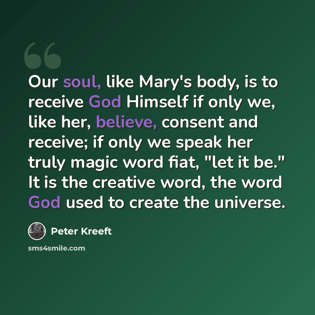 “Our soul, like Mary's body, is to receive God Himself if only we, like her, believe, consent and receive; if only we speak her truly magic word fiat, "let it be." It is the creative word, the word God used to create the universe.” quote by Peter Kreeft