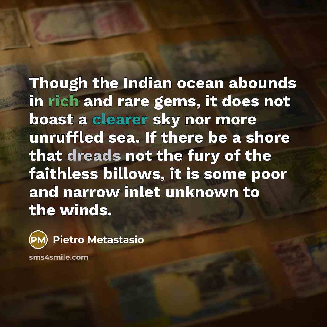 “Though the Indian ocean abounds in rich and rare gems, it does not boast a clearer sky nor more unruffled sea. If there be a shore that dreads not the fury of the faithless billows, it is some poor and narrow inlet unknown to the winds.” quote by Pietro Metastasio