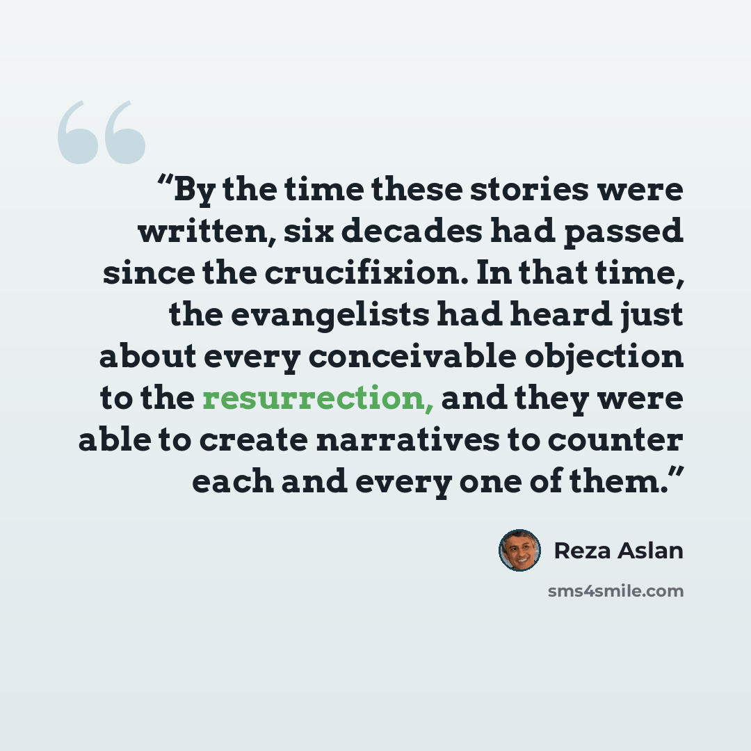 “By the time these stories were written, six decades had passed since the crucifixion. In that time, the evangelists had heard just about every conceivable objection to the resurrection, and they were able to create narratives to counter each and every one of them.” quote by Reza Aslan